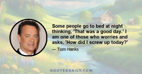 Some people go to bed at night thinking, 'That was a good day.' I am one of those who worries and asks, 'How did I screw up today?'