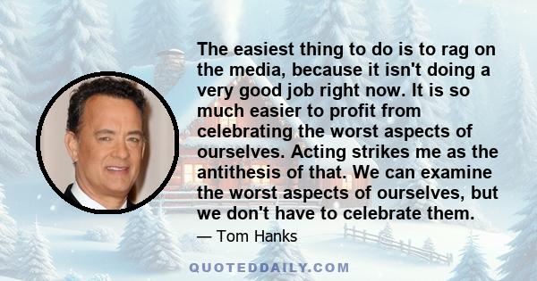 The easiest thing to do is to rag on the media, because it isn't doing a very good job right now. It is so much easier to profit from celebrating the worst aspects of ourselves. Acting strikes me as the antithesis of