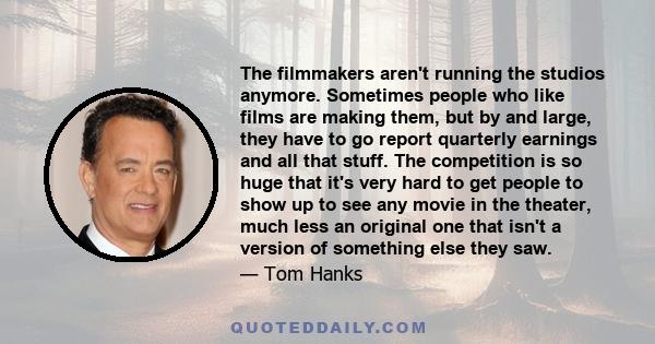 The filmmakers aren't running the studios anymore. Sometimes people who like films are making them, but by and large, they have to go report quarterly earnings and all that stuff. The competition is so huge that it's