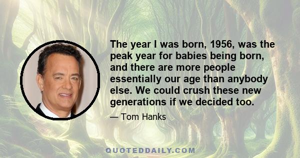 The year I was born, 1956, was the peak year for babies being born, and there are more people essentially our age than anybody else. We could crush these new generations if we decided too.