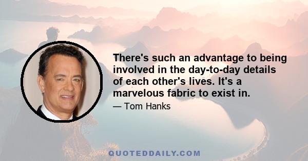 There's such an advantage to being involved in the day-to-day details of each other's lives. It's a marvelous fabric to exist in.