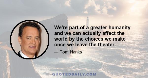 We're part of a greater humanity and we can actually affect the world by the choices we make once we leave the theater.