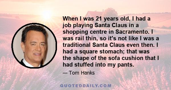 When I was 21 years old, I had a job playing Santa Claus in a shopping centre in Sacramento. I was rail thin, so it's not like I was a traditional Santa Claus even then. I had a square stomach; that was the shape of the 