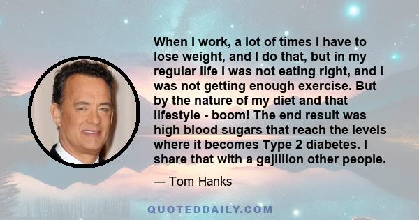 When I work, a lot of times I have to lose weight, and I do that, but in my regular life I was not eating right, and I was not getting enough exercise. But by the nature of my diet and that lifestyle - boom! The end