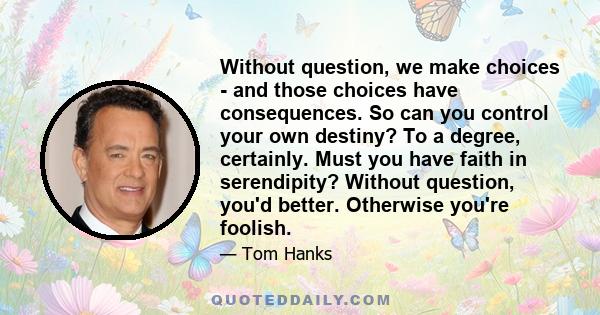 Without question, we make choices - and those choices have consequences. So can you control your own destiny? To a degree, certainly. Must you have faith in serendipity? Without question, you'd better. Otherwise you're