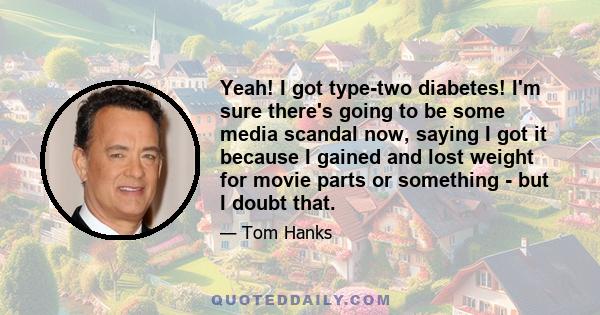 Yeah! I got type-two diabetes! I'm sure there's going to be some media scandal now, saying I got it because I gained and lost weight for movie parts or something - but I doubt that.