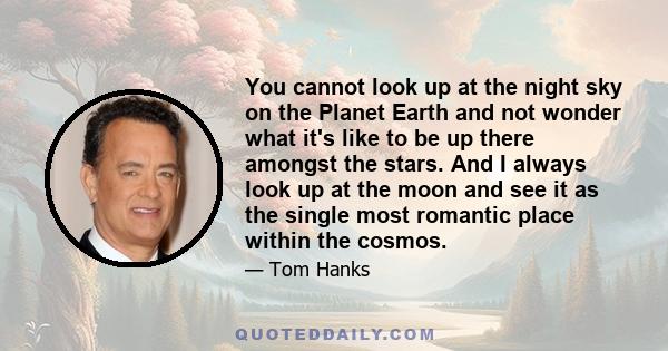 You cannot look up at the night sky on the Planet Earth and not wonder what it's like to be up there amongst the stars. And I always look up at the moon and see it as the single most romantic place within the cosmos.