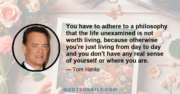 You have to adhere to a philosophy that the life unexamined is not worth living, because otherwise you're just living from day to day and you don't have any real sense of yourself or where you are.