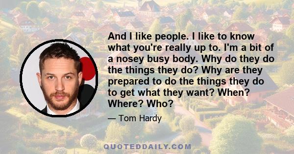 And I like people. I like to know what you're really up to. I'm a bit of a nosey busy body. Why do they do the things they do? Why are they prepared to do the things they do to get what they want? When? Where? Who?