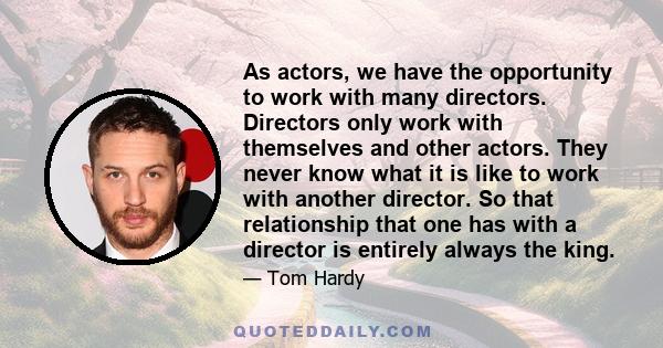 As actors, we have the opportunity to work with many directors. Directors only work with themselves and other actors. They never know what it is like to work with another director. So that relationship that one has with 