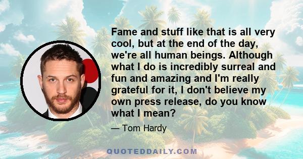 Fame and stuff like that is all very cool, but at the end of the day, we're all human beings. Although what I do is incredibly surreal and fun and amazing and I'm really grateful for it, I don't believe my own press