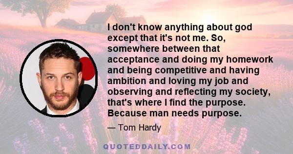 I don't know anything about god except that it's not me. So, somewhere between that acceptance and doing my homework and being competitive and having ambition and loving my job and observing and reflecting my society,