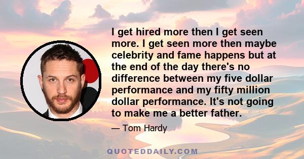 I get hired more then I get seen more. I get seen more then maybe celebrity and fame happens but at the end of the day there's no difference between my five dollar performance and my fifty million dollar performance.