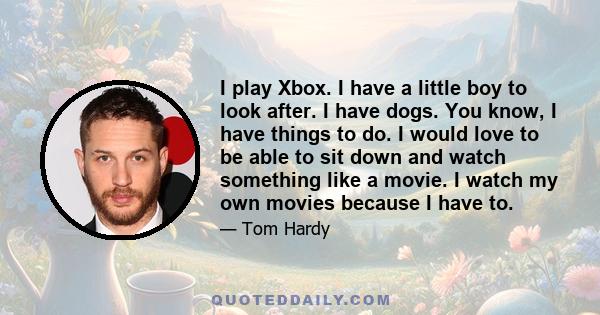 I play Xbox. I have a little boy to look after. I have dogs. You know, I have things to do. I would love to be able to sit down and watch something like a movie. I watch my own movies because I have to.