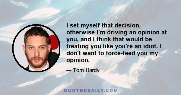 I set myself that decision, otherwise I'm driving an opinion at you, and I think that would be treating you like you're an idiot. I don't want to force-feed you my opinion.