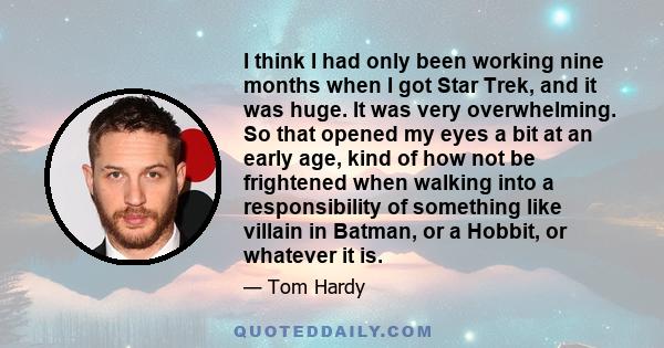 I think I had only been working nine months when I got Star Trek, and it was huge. It was very overwhelming. So that opened my eyes a bit at an early age, kind of how not be frightened when walking into a responsibility 