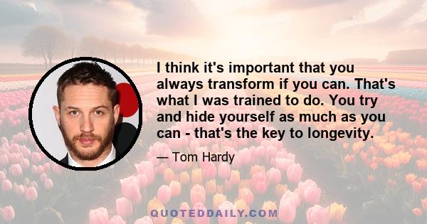 I think it's important that you always transform if you can. That's what I was trained to do. You try and hide yourself as much as you can - that's the key to longevity.