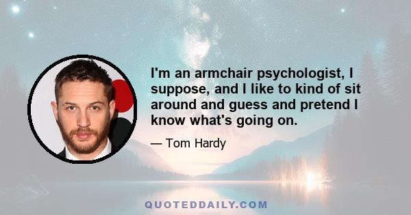 I'm an armchair psychologist, I suppose, and I like to kind of sit around and guess and pretend I know what's going on.