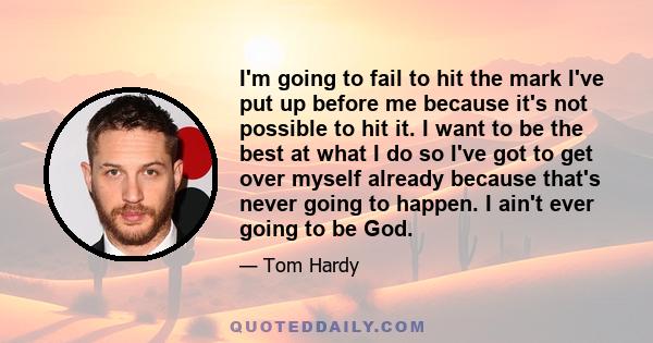 I'm going to fail to hit the mark I've put up before me because it's not possible to hit it. I want to be the best at what I do so I've got to get over myself already because that's never going to happen. I ain't ever