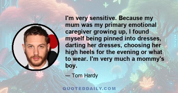 I'm very sensitive. Because my mum was my primary emotional caregiver growing up, I found myself being pinned into dresses, darting her dresses, choosing her high heels for the evening or what to wear. I'm very much a