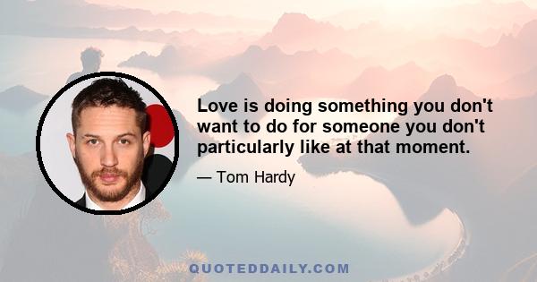 Love is doing something you don't want to do for someone you don't particularly like at that moment.