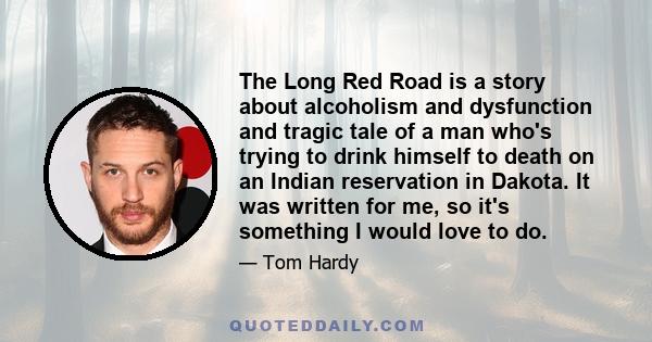 The Long Red Road is a story about alcoholism and dysfunction and tragic tale of a man who's trying to drink himself to death on an Indian reservation in Dakota. It was written for me, so it's something I would love to