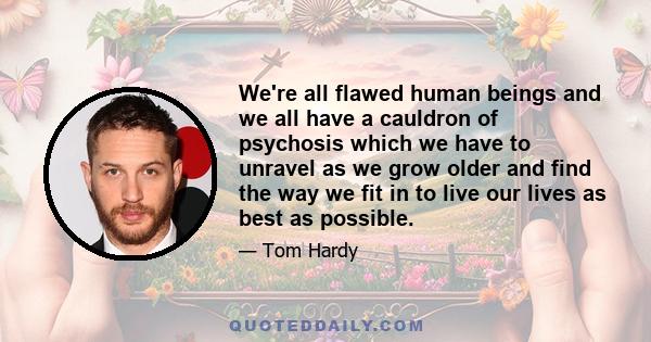 We're all flawed human beings and we all have a cauldron of psychosis which we have to unravel as we grow older and find the way we fit in to live our lives as best as possible.