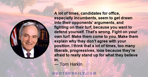 A lot of times, candidates for office, especially incumbents, seem to get drawn into their opponents' arguments, and fighting on their turf, because you want to defend yourself. That's wrong. Fight on your own turf.