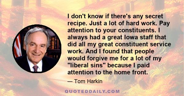 I don't know if there's any secret recipe. Just a lot of hard work. Pay attention to your constituents. I always had a great Iowa staff that did all my great constituent service work. And I found that people would