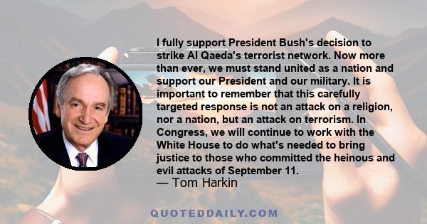 I fully support President Bush's decision to strike Al Qaeda's terrorist network. Now more than ever, we must stand united as a nation and support our President and our military. It is important to remember that this