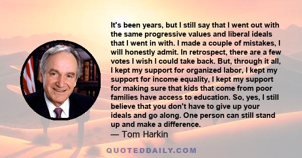 It's been years, but I still say that I went out with the same progressive values and liberal ideals that I went in with. I made a couple of mistakes, I will honestly admit. In retrospect, there are a few votes I wish I 