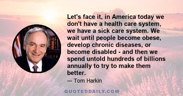 Let's face it, in America today we don't have a health care system, we have a sick care system. We wait until people become obese, develop chronic diseases, or become disabled - and then we spend untold hundreds of