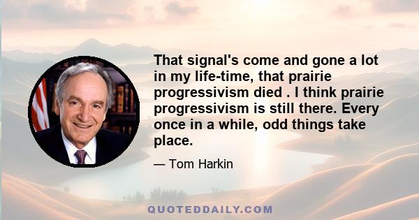 That signal's come and gone a lot in my life-time, that prairie progressivism died . I think prairie progressivism is still there. Every once in a while, odd things take place.