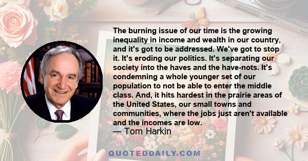 The burning issue of our time is the growing inequality in income and wealth in our country, and it's got to be addressed. We've got to stop it. It's eroding our politics. It's separating our society into the haves and