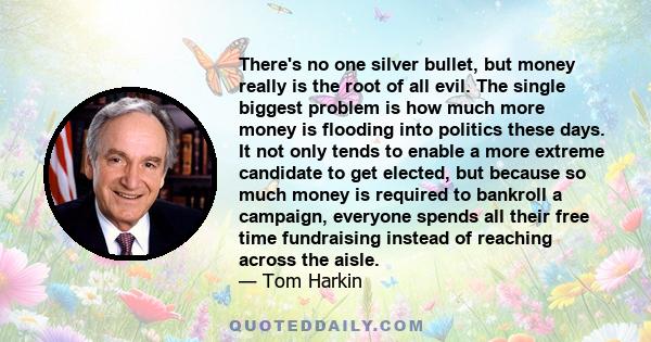 There's no one silver bullet, but money really is the root of all evil. The single biggest problem is how much more money is flooding into politics these days. It not only tends to enable a more extreme candidate to get 