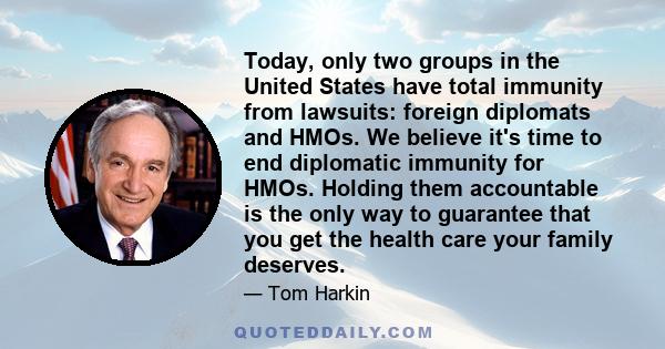 Today, only two groups in the United States have total immunity from lawsuits: foreign diplomats and HMOs. We believe it's time to end diplomatic immunity for HMOs. Holding them accountable is the only way to guarantee