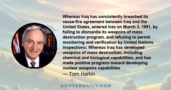 Whereas Iraq has consistently breached its cease-fire agreement between Iraq and the United States, entered into on March 3, 1991, by failing to dismantle its weapons of mass destruction program, and refusing to permit