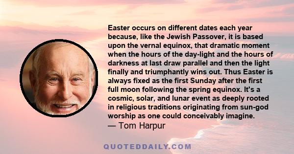 Easter occurs on different dates each year because, like the Jewish Passover, it is based upon the vernal equinox, that dramatic moment when the hours of the day-light and the hours of darkness at last draw parallel and 