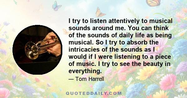 I try to listen attentively to musical sounds around me. You can think of the sounds of daily life as being musical. So I try to absorb the intricacies of the sounds as I would if I were listening to a piece of music. I 