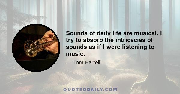 Sounds of daily life are musical. I try to absorb the intricacies of sounds as if I were listening to music.