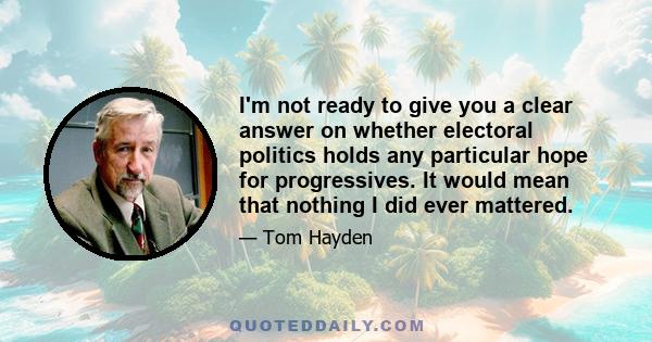 I'm not ready to give you a clear answer on whether electoral politics holds any particular hope for progressives. It would mean that nothing I did ever mattered.