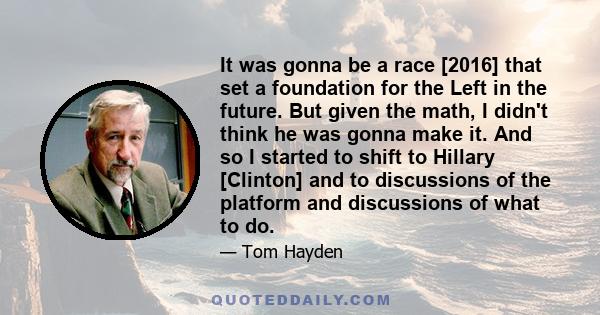 It was gonna be a race [2016] that set a foundation for the Left in the future. But given the math, I didn't think he was gonna make it. And so I started to shift to Hillary [Clinton] and to discussions of the platform