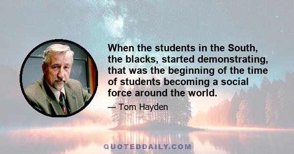 When the students in the South, the blacks, started demonstrating, that was the beginning of the time of students becoming a social force around the world.