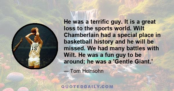 He was a terrific guy. It is a great loss to the sports world. Wilt Chamberlain had a special place in basketball history and he will be missed. We had many battles with Wilt. He was a fun guy to be around; he was a