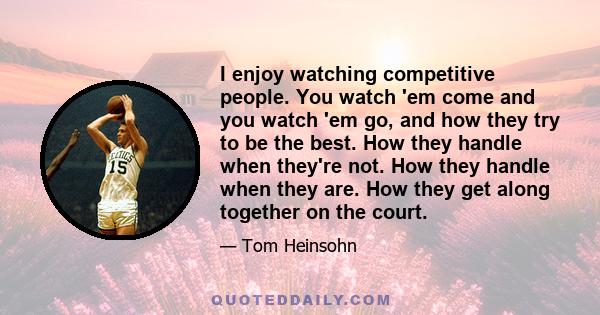 I enjoy watching competitive people. You watch 'em come and you watch 'em go, and how they try to be the best. How they handle when they're not. How they handle when they are. How they get along together on the court.