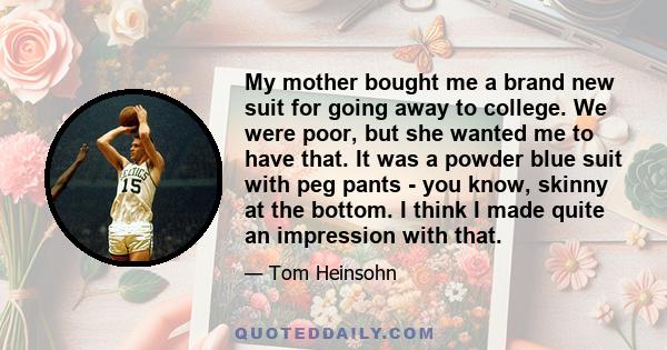 My mother bought me a brand new suit for going away to college. We were poor, but she wanted me to have that. It was a powder blue suit with peg pants - you know, skinny at the bottom. I think I made quite an impression 