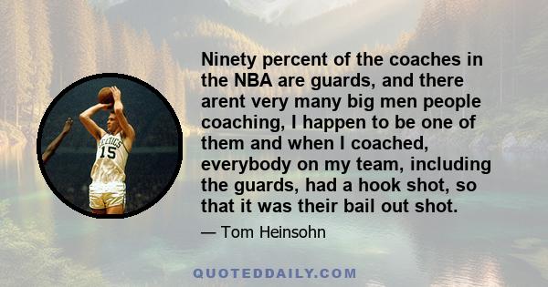 Ninety percent of the coaches in the NBA are guards, and there arent very many big men people coaching, I happen to be one of them and when I coached, everybody on my team, including the guards, had a hook shot, so that 