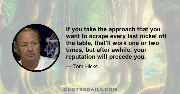 If you take the approach that you want to scrape every last nickel off the table, that'll work one or two times, but after awhile, your reputation will precede you.