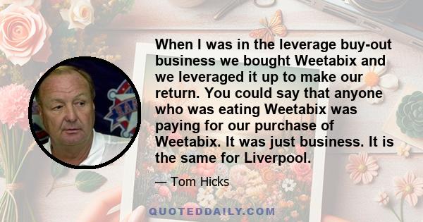 When I was in the leverage buy-out business we bought Weetabix and we leveraged it up to make our return. You could say that anyone who was eating Weetabix was paying for our purchase of Weetabix. It was just business.