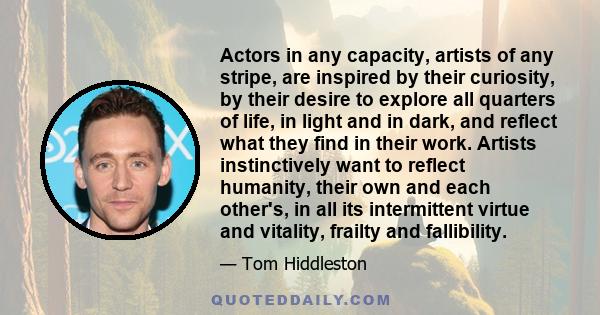 Actors in any capacity, artists of any stripe, are inspired by their curiosity, by their desire to explore all quarters of life, in light and in dark, and reflect what they find in their work. Artists instinctively want 